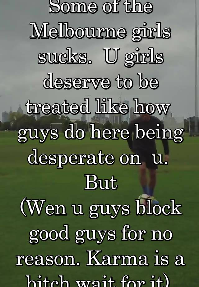 Some of the Melbourne girls sucks.  U girls deserve to be treated like how  guys do here being desperate on  u.  But
(Wen u guys block good guys for no reason. Karma is a bitch wait for it).