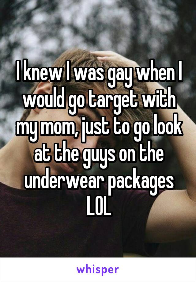 I knew I was gay when I would go target with my mom, just to go look at the guys on the underwear packages LOL