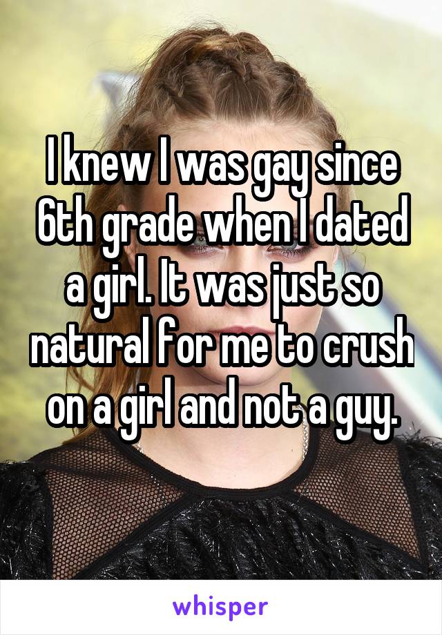 I knew I was gay since 6th grade when I dated a girl. It was just so natural for me to crush on a girl and not a guy.
