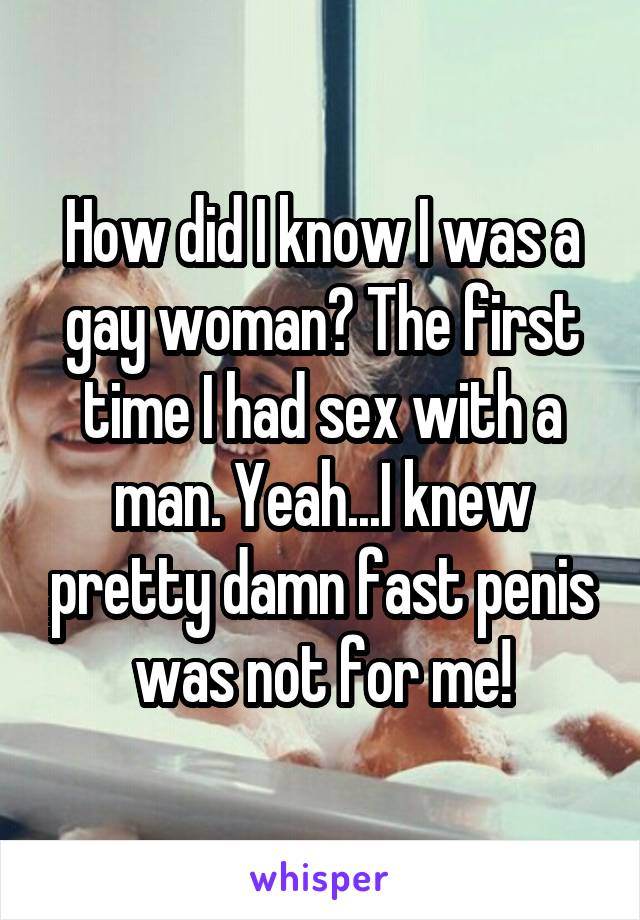 How did I know I was a gay woman? The first time I had sex with a man. Yeah...I knew pretty damn fast penis was not for me!