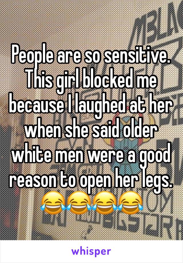 People are so sensitive. This girl blocked me because I laughed at her when she said older white men were a good reason to open her legs. 😂😂😂😂