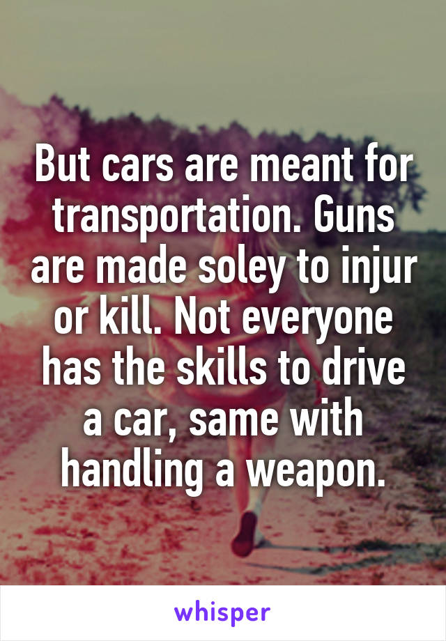 But cars are meant for transportation. Guns are made soley to injur or kill. Not everyone has the skills to drive a car, same with handling a weapon.