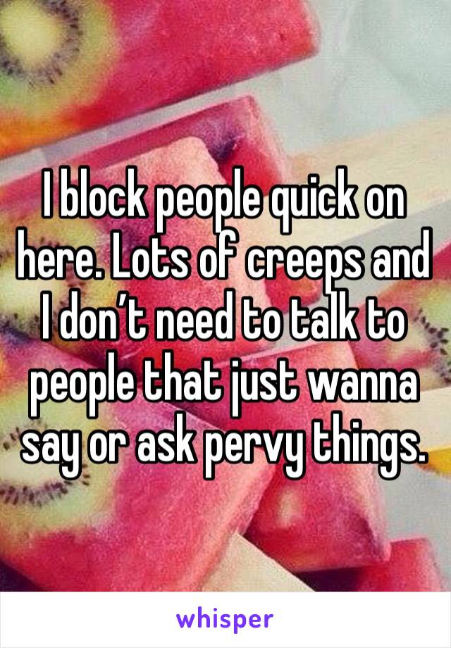 I block people quick on here. Lots of creeps and I don’t need to talk to people that just wanna say or ask pervy things.