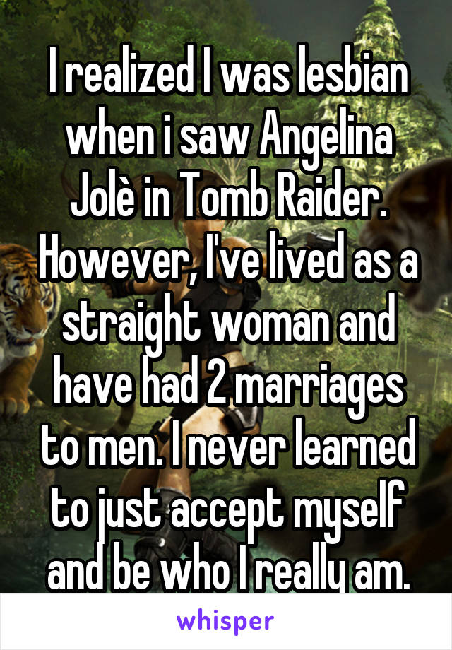 I realized I was lesbian when i saw Angelina Jolè in Tomb Raider. However, I've lived as a straight woman and have had 2 marriages to men. I never learned to just accept myself and be who I really am.
