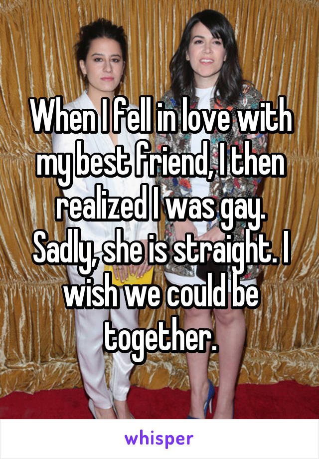 When I fell in love with my best friend, I then realized I was gay. Sadly, she is straight. I wish we could be together.
