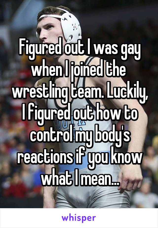 Figured out I was gay when I joined the  wrestling team. Luckily, I figured out how to control my body's reactions if you know what I mean...