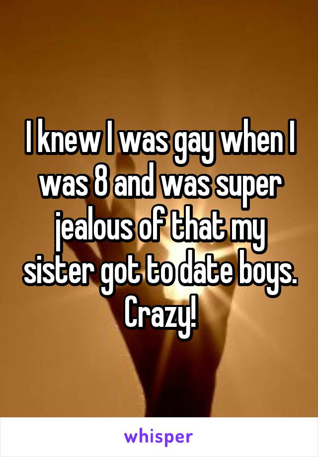 I knew I was gay when I was 8 and was super jealous of that my sister got to date boys. Crazy!