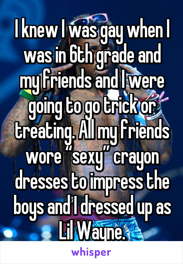 I knew I was gay when I was in 6th grade and my friends and I were going to go trick or treating. All my friends wore “sexy” crayon dresses to impress the boys and I dressed up as  Lil Wayne. 