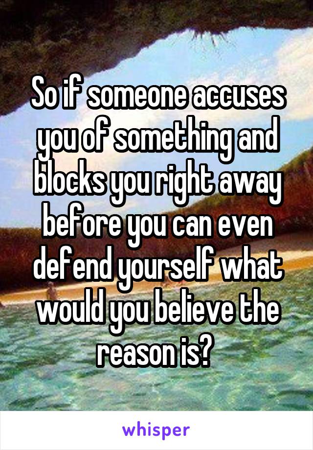 So if someone accuses you of something and blocks you right away before you can even defend yourself what would you believe the reason is? 