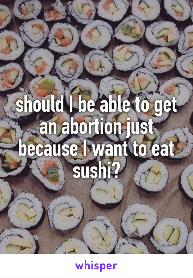 should I be able to get an abortion just because I want to eat sushi?