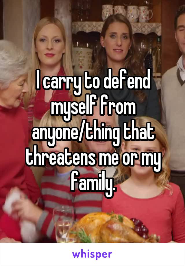 I carry to defend myself from anyone/thing that threatens me or my family.