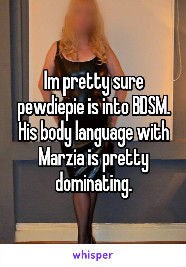 Im pretty sure pewdiepie is into BDSM. His body language with Marzia is pretty dominating.