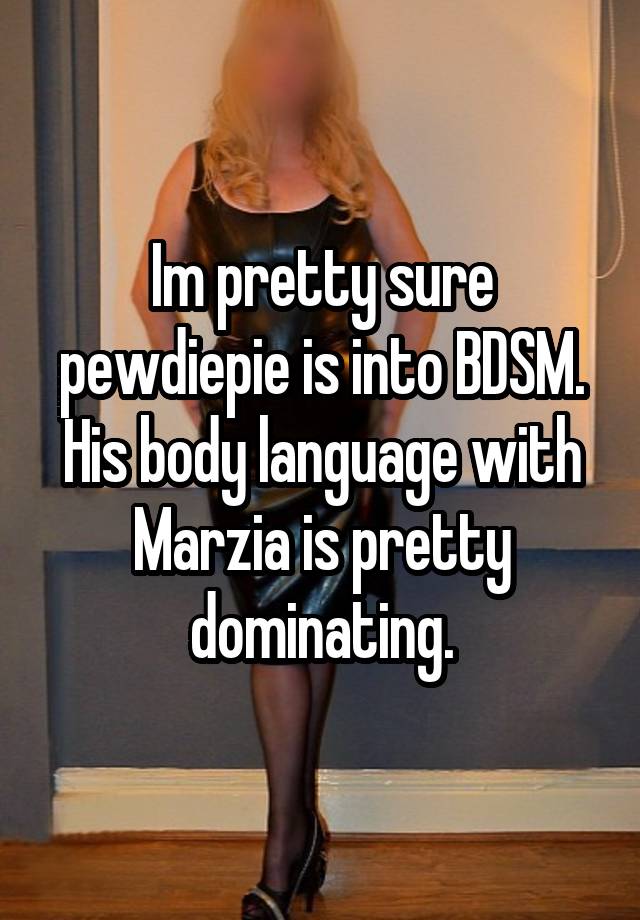 Im pretty sure pewdiepie is into BDSM. His body language with Marzia is pretty dominating.