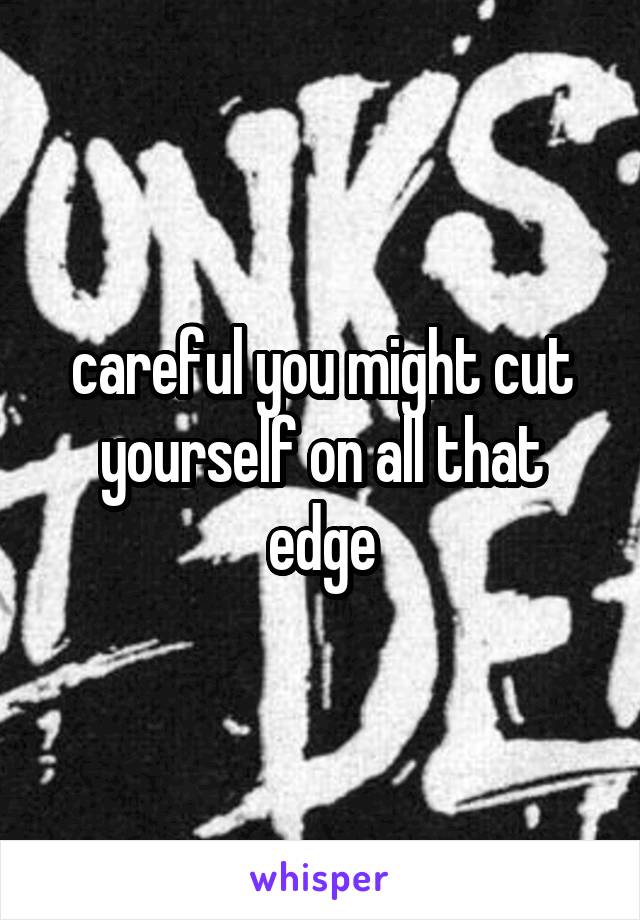 careful you might cut yourself on all that edge
