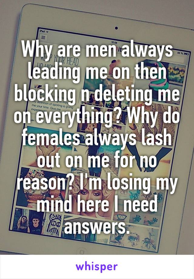 Why are men always leading me on then blocking n deleting me on everything? Why do females always lash out on me for no reason? I'm losing my mind here I need answers.