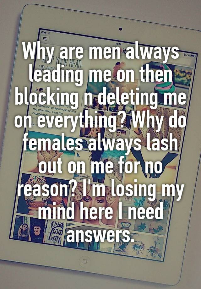 Why are men always leading me on then blocking n deleting me on everything? Why do females always lash out on me for no reason? I'm losing my mind here I need answers.