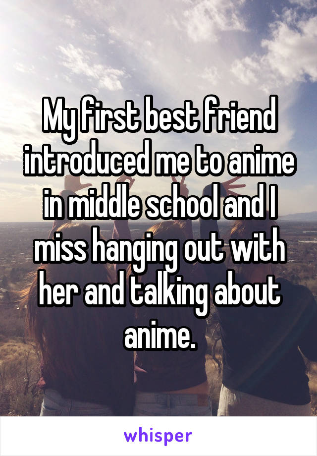 My first best friend introduced me to anime in middle school and I miss hanging out with her and talking about anime.