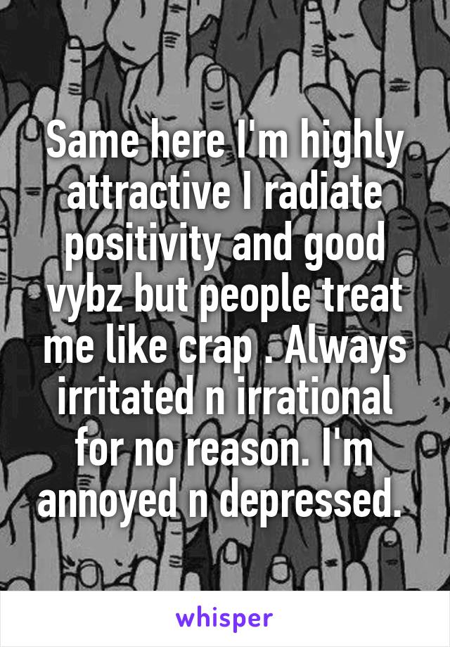 Same here I'm highly attractive I radiate positivity and good vybz but people treat me like crap . Always irritated n irrational for no reason. I'm annoyed n depressed. 