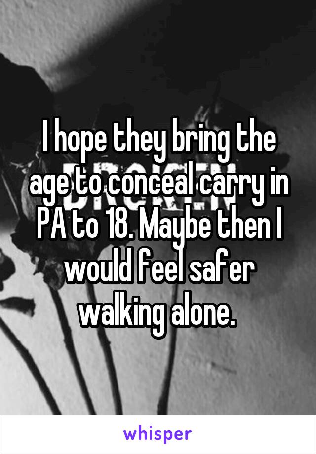 I hope they bring the age to conceal carry in PA to 18. Maybe then I would feel safer walking alone. 