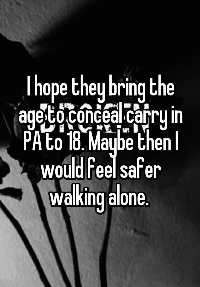 I hope they bring the age to conceal carry in PA to 18. Maybe then I would feel safer walking alone. 