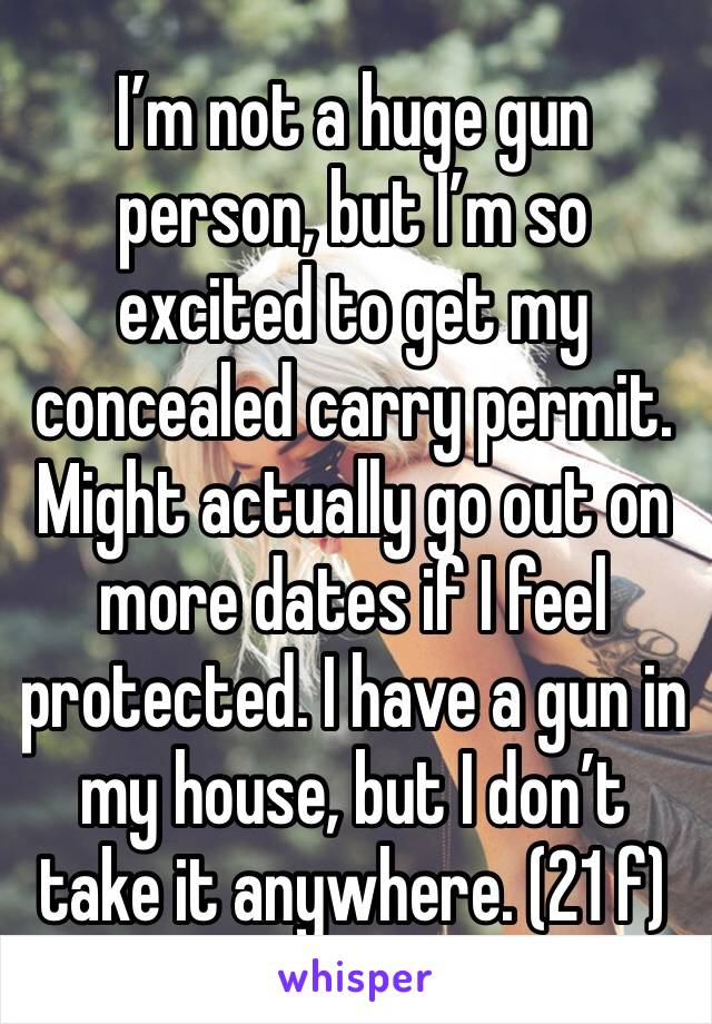 I’m not a huge gun person, but I’m so excited to get my concealed carry permit. Might actually go out on more dates if I feel protected. I have a gun in my house, but I don’t take it anywhere. (21 f)