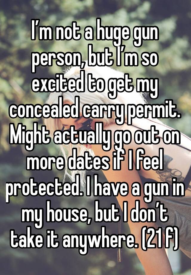 I’m not a huge gun person, but I’m so excited to get my concealed carry permit. Might actually go out on more dates if I feel protected. I have a gun in my house, but I don’t take it anywhere. (21 f)