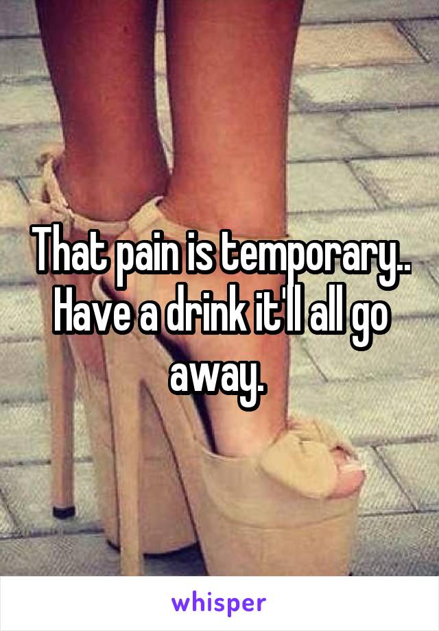 That pain is temporary.. Have a drink it'll all go away. 