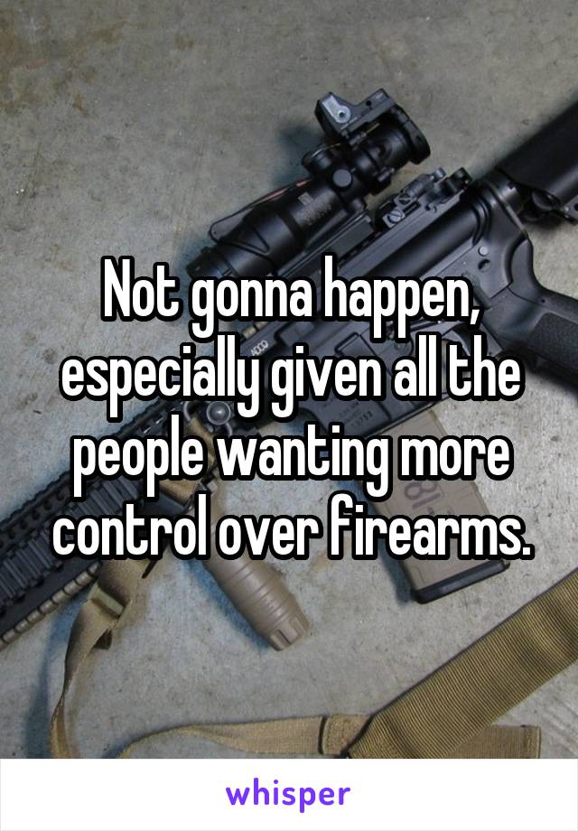 Not gonna happen, especially given all the people wanting more control over firearms.