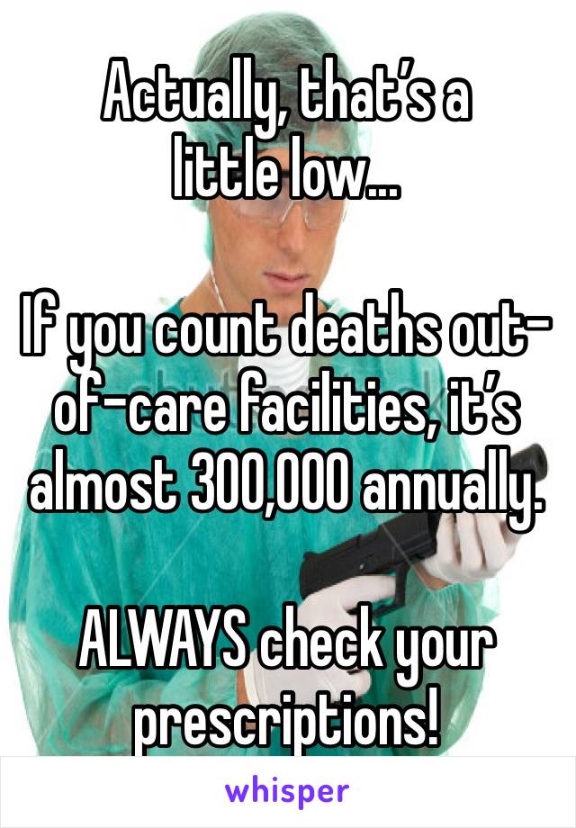 Actually, that’s a little low...

If you count deaths out-of-care facilities, it’s almost 300,000 annually.

ALWAYS check your prescriptions!