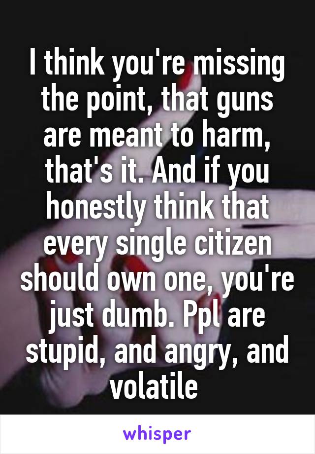 I think you're missing the point, that guns are meant to harm, that's it. And if you honestly think that every single citizen should own one, you're just dumb. Ppl are stupid, and angry, and volatile 