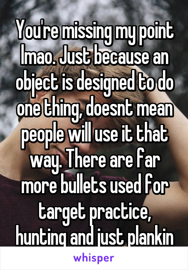 You're missing my point lmao. Just because an object is designed to do one thing, doesnt mean people will use it that way. There are far more bullets used for target practice, hunting and just plankin