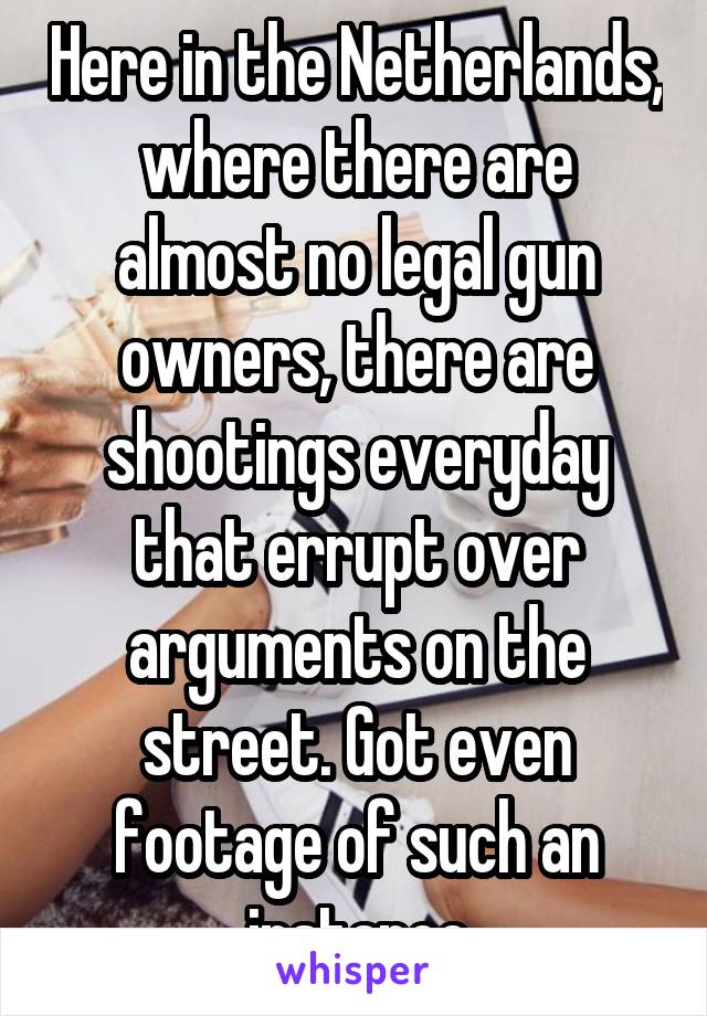 Here in the Netherlands, where there are almost no legal gun owners, there are shootings everyday that errupt over arguments on the street. Got even footage of such an instance