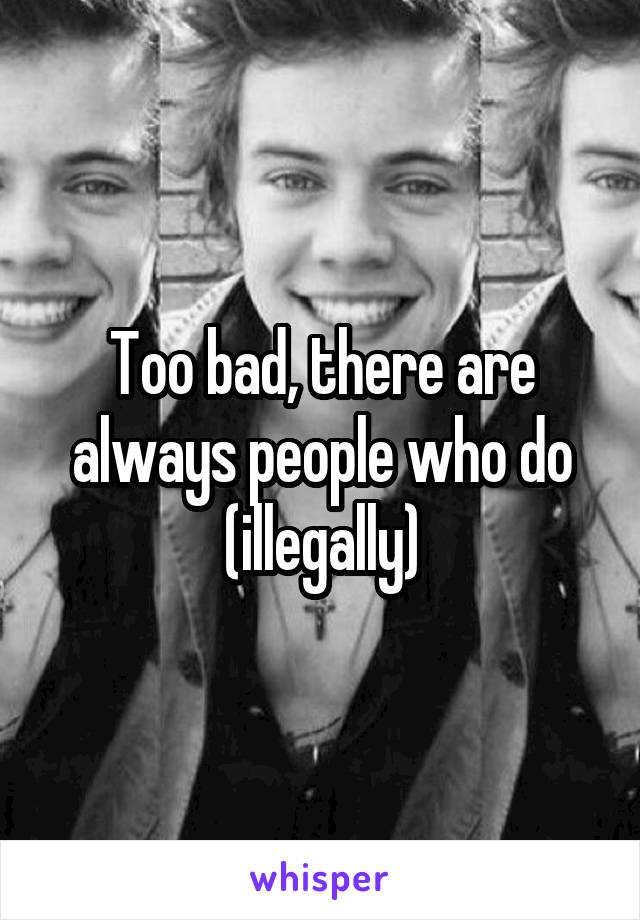 Too bad, there are always people who do (illegally)