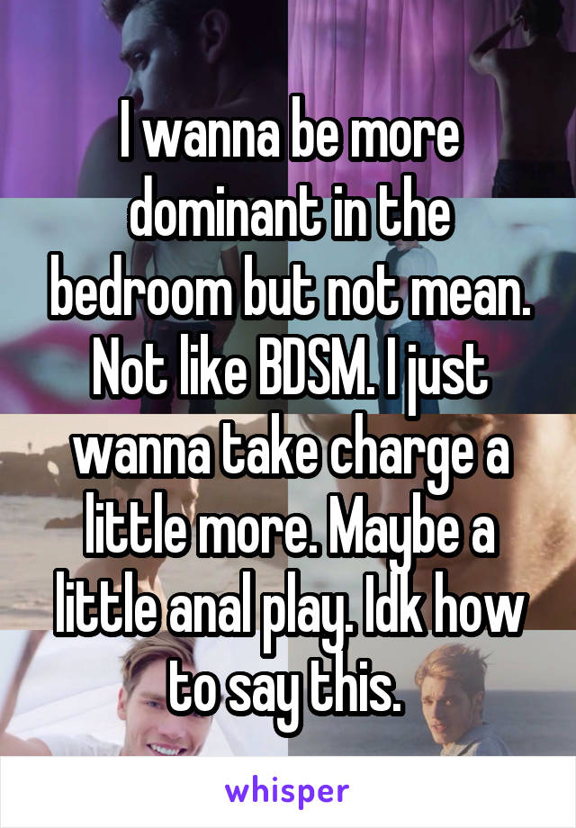 I wanna be more dominant in the bedroom but not mean. Not like BDSM. I just wanna take charge a little more. Maybe a little anal play. Idk how to say this. 