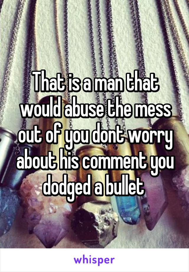 That is a man that would abuse the mess out of you dont worry about his comment you dodged a bullet 