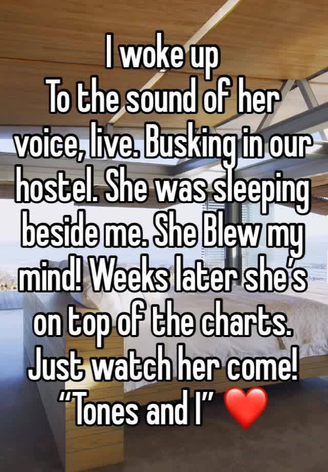 I woke up
To the sound of her voice, live. Busking in our hostel. She was sleeping beside me. She Blew my mind! Weeks later she’s on top of the charts. Just watch her come! “Tones and I” ❤️