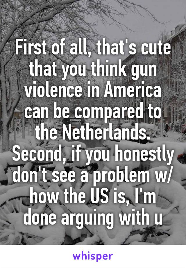 First of all, that's cute that you think gun violence in America can be compared to the Netherlands. Second, if you honestly don't see a problem w/ how the US is, I'm done arguing with u