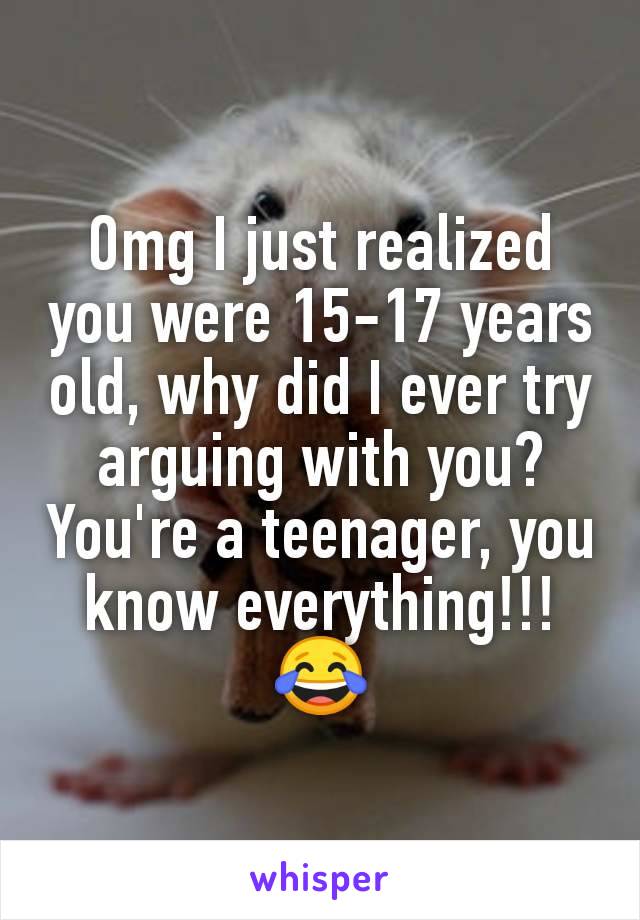 Omg I just realized you were 15-17 years old, why did I ever try arguing with you? You're a teenager, you know everything!!! 😂