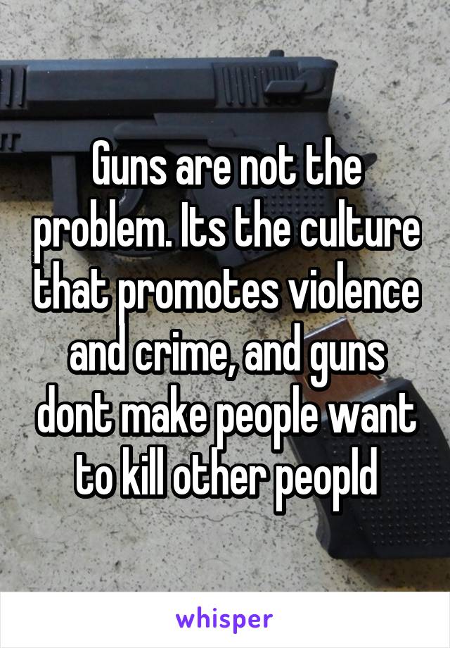 Guns are not the problem. Its the culture that promotes violence and crime, and guns dont make people want to kill other peopld