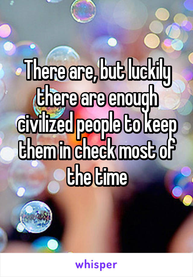 There are, but luckily there are enough civilized people to keep them in check most of the time
