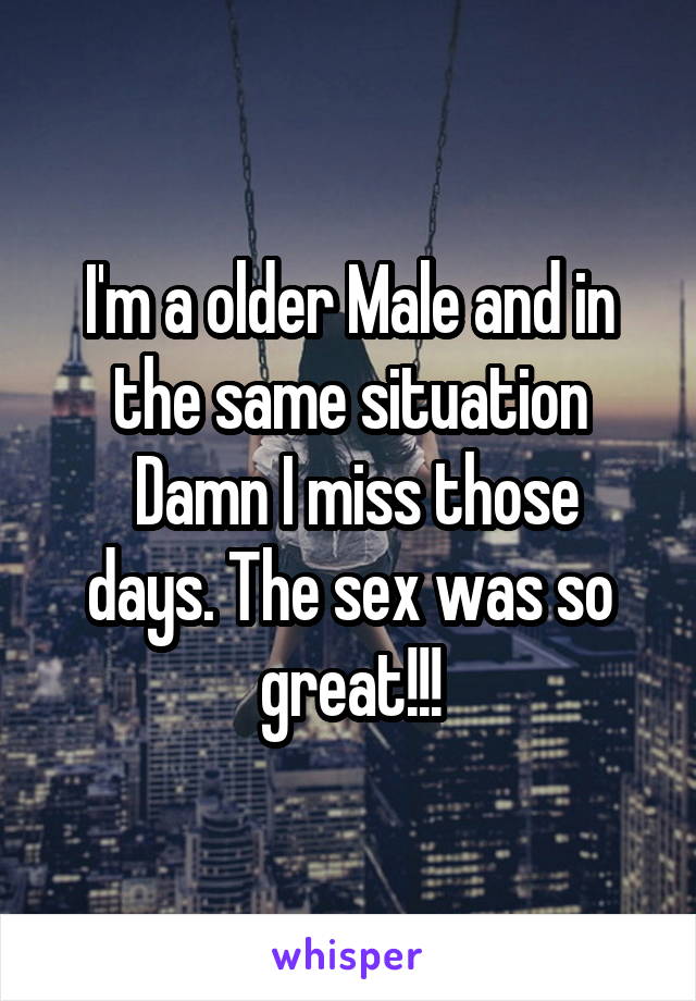 I'm a older Male and in the same situation
 Damn I miss those days. The sex was so great!!!