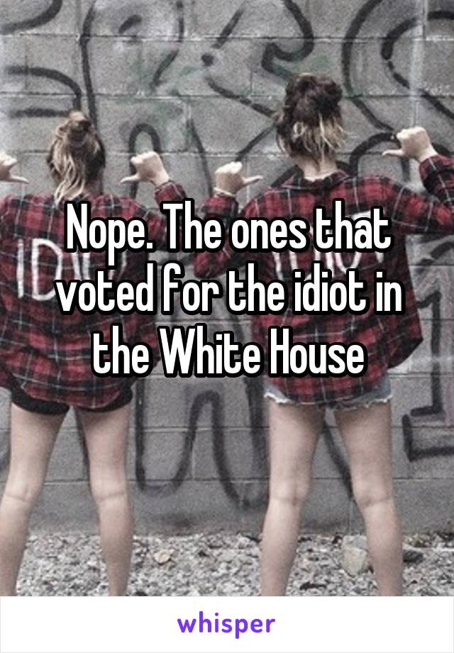 Nope. The ones that voted for the idiot in the White House
