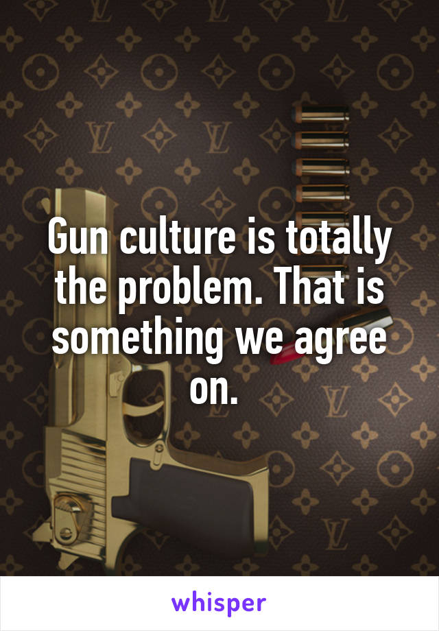 Gun culture is totally the problem. That is something we agree on. 