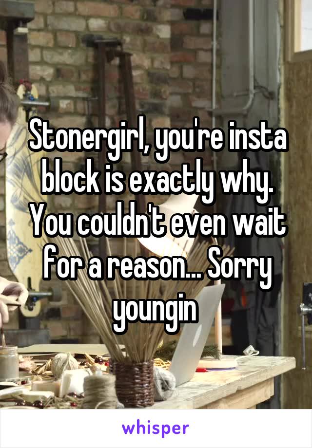 Stonergirl, you're insta block is exactly why. You couldn't even wait for a reason... Sorry youngin 