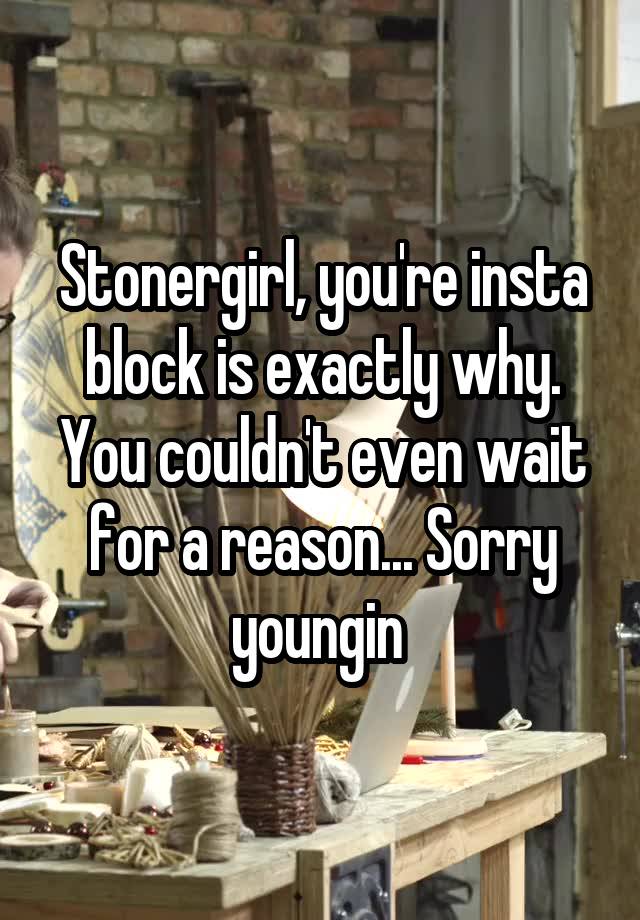 Stonergirl, you're insta block is exactly why. You couldn't even wait for a reason... Sorry youngin 