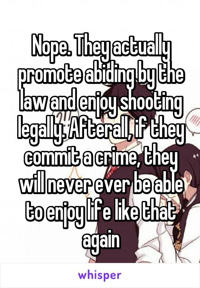 Nope. They actually promote abiding by the law and enjoy shooting legally. Afterall, if they commit a crime, they will never ever be able to enjoy life like that again