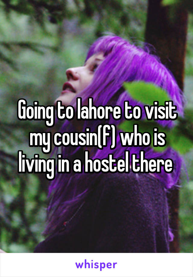 Going to lahore to visit my cousin(f) who is living in a hostel there 