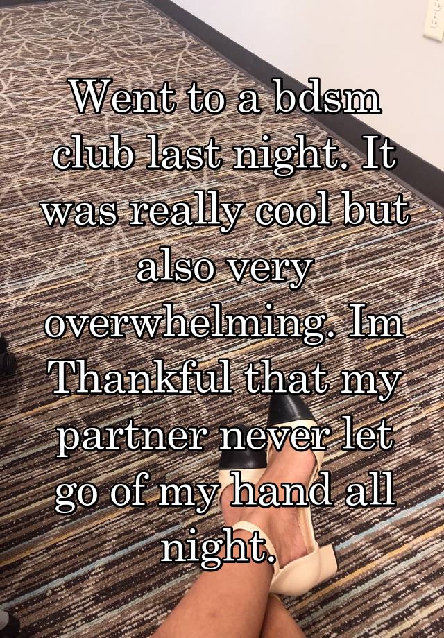 Went to a bdsm club last night. It was really cool but also very overwhelming. Im Thankful that my partner never let go of my hand all night. 