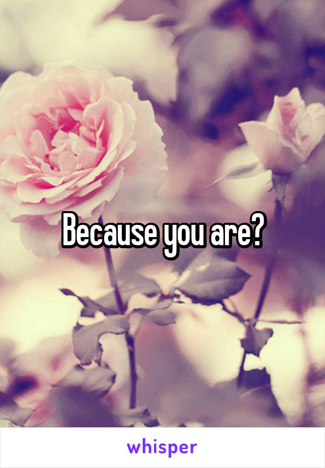 Because you are?