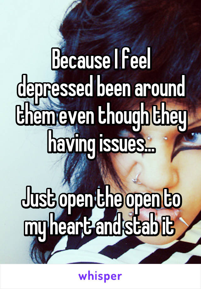 Because I feel depressed been around them even though they having issues...

Just open the open to my heart and stab it 